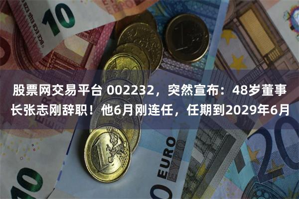 股票网交易平台 002232，突然宣布：48岁董事长张志刚辞职！他6月刚连任，任期到2029年6月