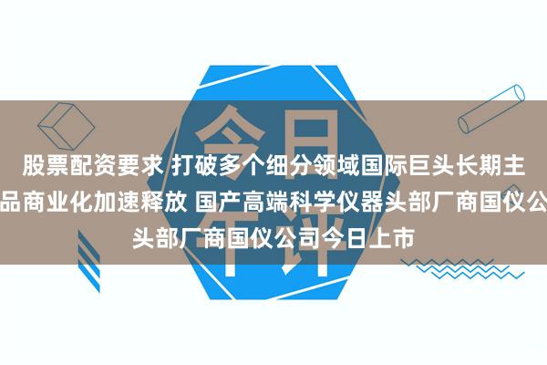 股票配资要求 打破多个细分领域国际巨头长期主导局面，产品商业化加速释放 国产高端科学仪器头部厂商国仪公司今日上市