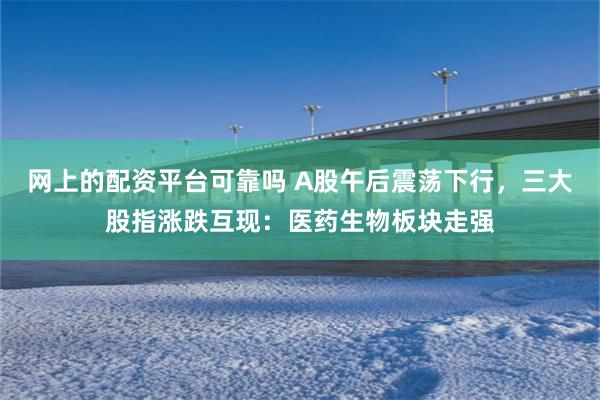 网上的配资平台可靠吗 A股午后震荡下行，三大股指涨跌互现：医药生物板块走强