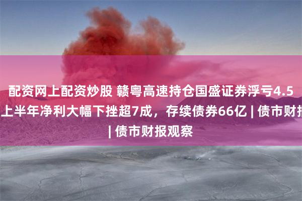 配资网上配资炒股 赣粤高速持仓国盛证券浮亏4.58亿，上半年净利大幅下挫超7成，存续债券66亿 | 债市财报观察