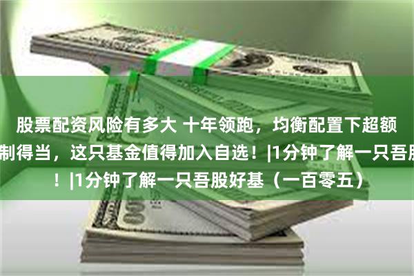 股票配资风险有多大 十年领跑，均衡配置下超额收益显著，回撤控制得当，这只基金值得加入自选！|1分钟了解一只吾股好基（一百零五）