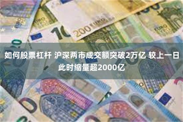 如何股票杠杆 沪深两市成交额突破2万亿 较上一日此时缩量超2000亿