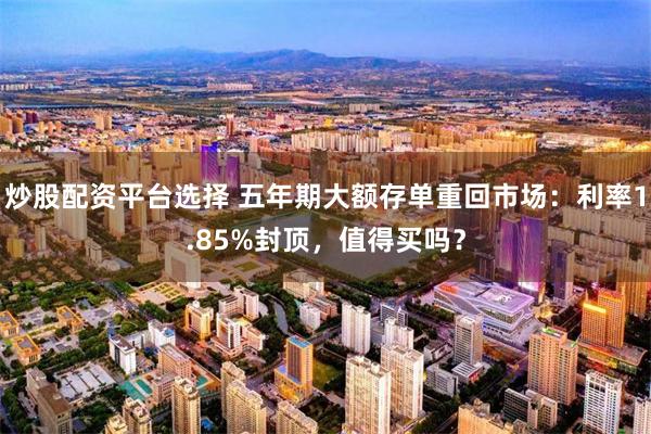 炒股配资平台选择 五年期大额存单重回市场：利率1.85%封顶，值得买吗？