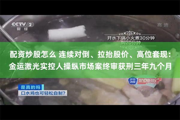 配资炒股怎么 连续对倒、拉抬股价、高位套现：金运激光实控人操纵市场案终审获刑三年九个月