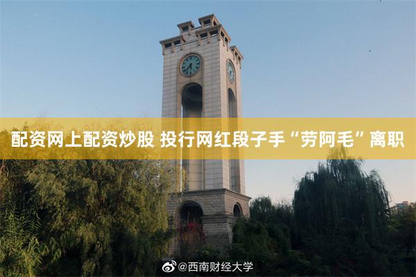 配资网上配资炒股 投行网红段子手“劳阿毛”离职