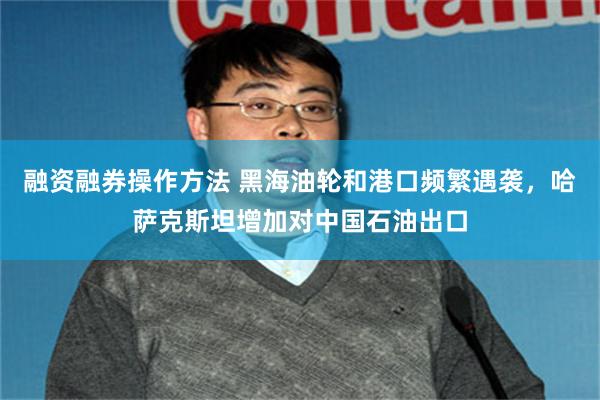融资融券操作方法 黑海油轮和港口频繁遇袭，哈萨克斯坦增加对中国石油出口