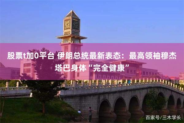 股票t加0平台 伊朗总统最新表态：最高领袖穆杰塔巴身体“完全健康”