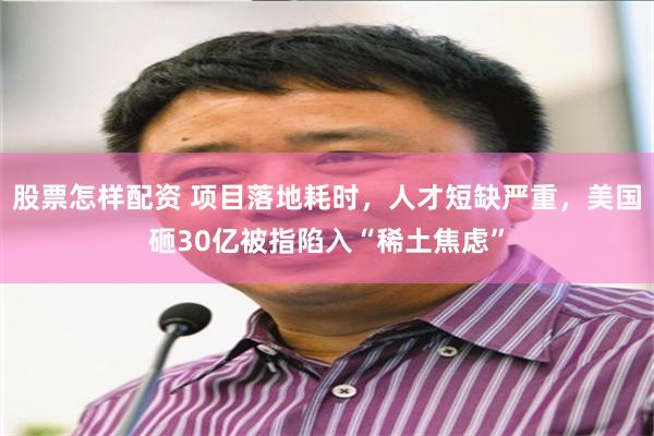股票怎样配资 项目落地耗时，人才短缺严重，美国砸30亿被指陷入“稀土焦虑”