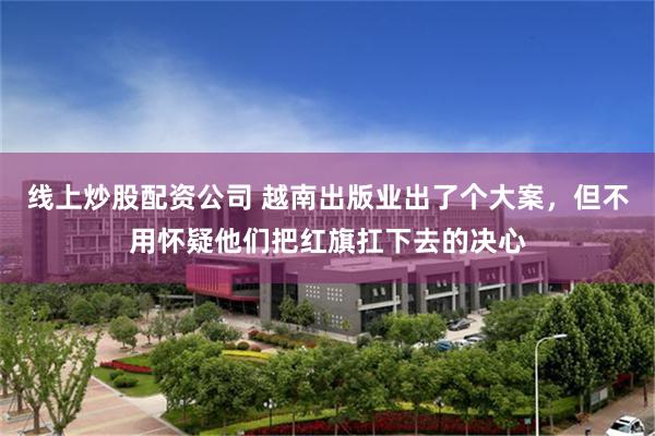 线上炒股配资公司 越南出版业出了个大案，但不用怀疑他们把红旗扛下去的决心