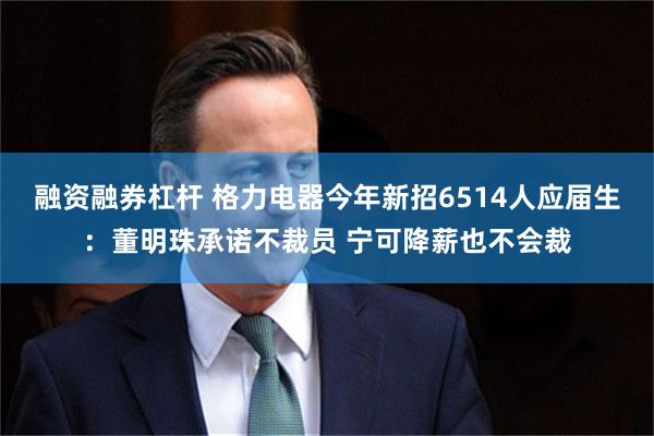 融资融券杠杆 格力电器今年新招6514人应届生：董明珠承诺不裁员 宁可降薪也不会裁