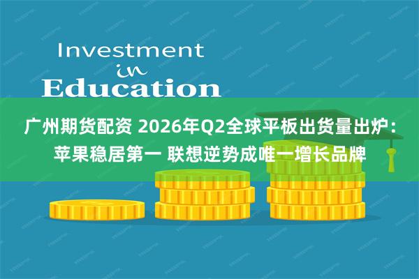 广州期货配资 2026年Q2全球平板出货量出炉：苹果稳居第一 联想逆势成唯一增长品牌