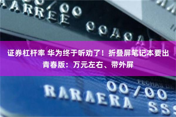 证券杠杆率 华为终于听劝了！折叠屏笔记本要出青春版：万元左右、带外屏