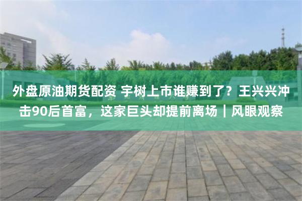 外盘原油期货配资 宇树上市谁赚到了？王兴兴冲击90后首富，这家巨头却提前离场｜风眼观察