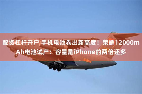 配资杠杆开户 手机电池卷出新高度！荣耀12000mAh电池试产：容量是iPhone的两倍还多