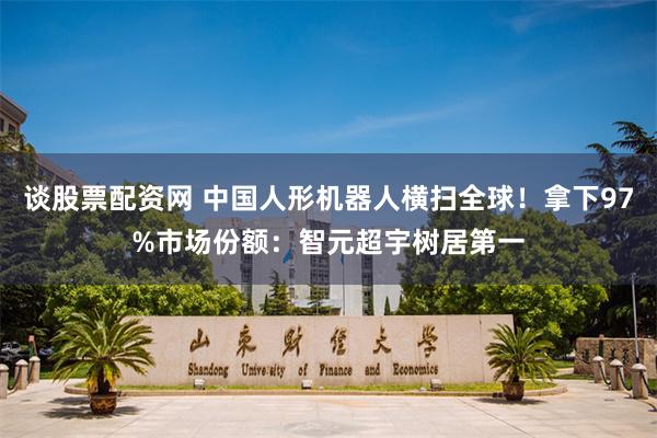谈股票配资网 中国人形机器人横扫全球！拿下97%市场份额：智元超宇树居第一