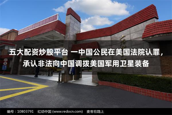 五大配资炒股平台 一中国公民在美国法院认罪，承认非法向中国调拨美国军用卫星装备