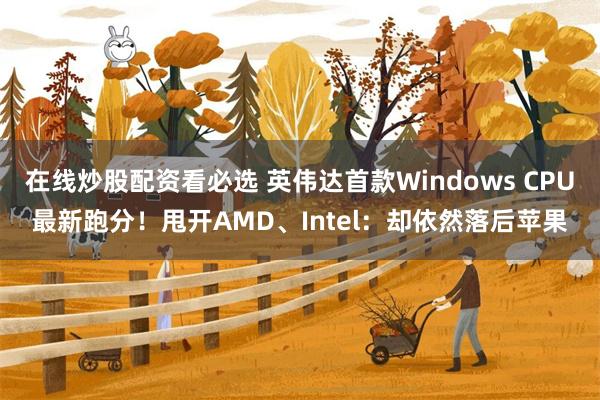 在线炒股配资看必选 英伟达首款Windows CPU最新跑分！甩开AMD、Intel：却依然落后苹果