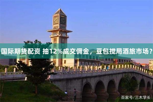国际期货配资 抽12%成交佣金，豆包搅局酒旅市场？