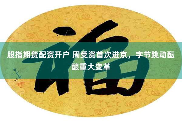 股指期货配资开户 周受资首次进京，字节跳动酝酿重大变革