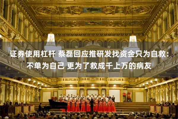 证券使用杠杆 蔡磊回应推研发找资金只为自救：不单为自己 更为了救成千上万的病友