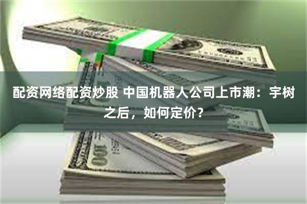 配资网络配资炒股 中国机器人公司上市潮：宇树之后，如何定价？