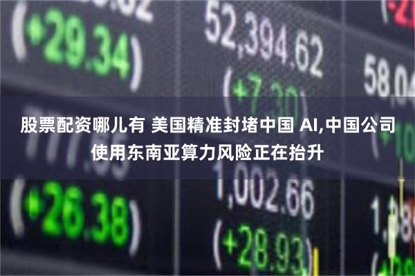 股票配资哪儿有 美国精准封堵中国 AI,中国公司使用东南亚算力风险正在抬升