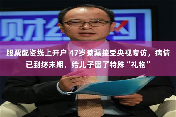 股票配资线上开户 47岁蔡磊接受央视专访，病情已到终末期，给儿子留了特殊“礼物”