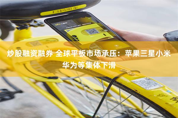 炒股融资融券 全球平板市场承压：苹果三星小米华为等集体下滑