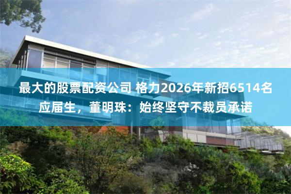 最大的股票配资公司 格力2026年新招6514名应届生，董明珠：始终坚守不裁员承诺