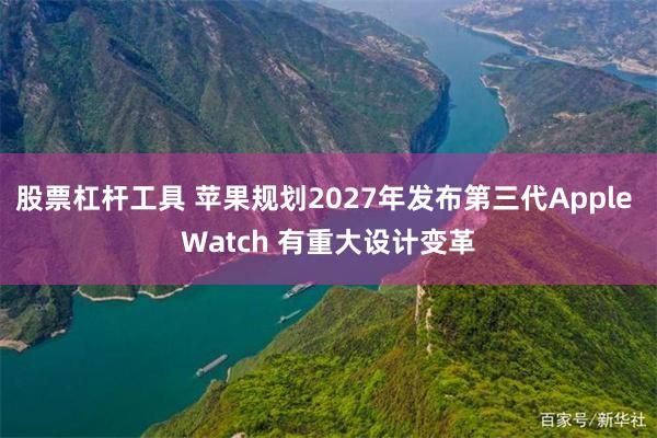 股票杠杆工具 苹果规划2027年发布第三代Apple Watch 有重大设计变革