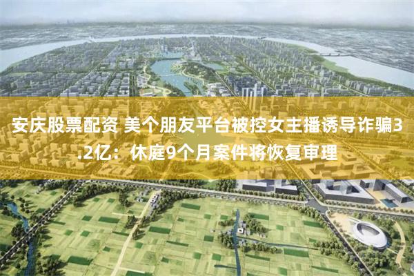 安庆股票配资 美个朋友平台被控女主播诱导诈骗3.2亿：休庭9个月案件将恢复审理