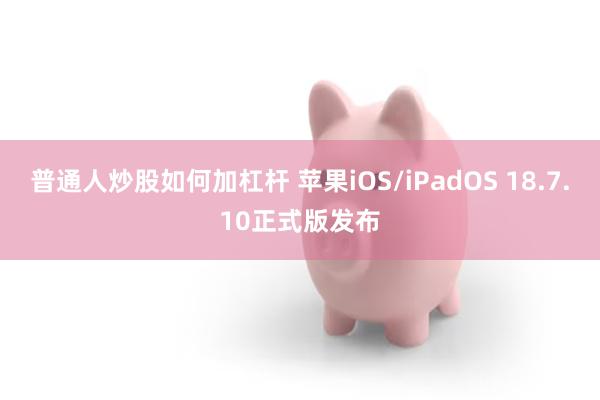 普通人炒股如何加杠杆 苹果iOS/iPadOS 18.7.10正式版发布