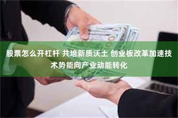 股票怎么开杠杆 共培新质沃土 创业板改革加速技术势能向产业动能转化