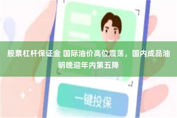 股票杠杆保证金 国际油价高位震荡，国内成品油明晚迎年内第五降