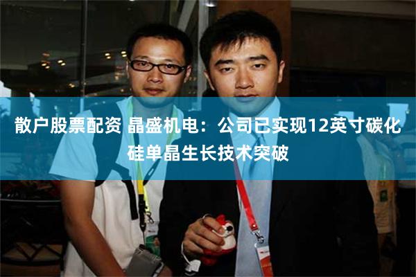 散户股票配资 晶盛机电：公司已实现12英寸碳化硅单晶生长技术突破