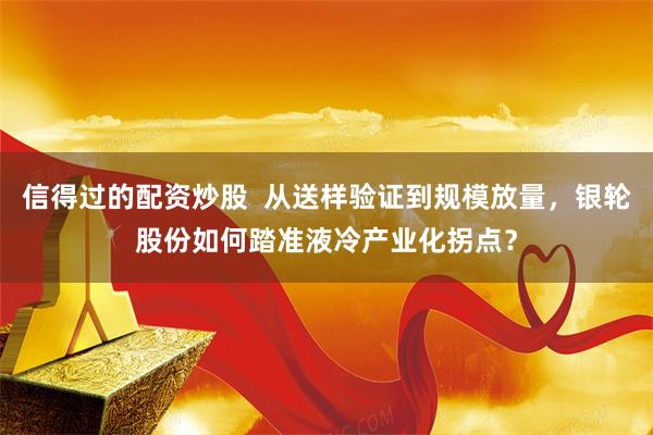 信得过的配资炒股  从送样验证到规模放量，银轮股份如何踏准液冷产业化拐点？