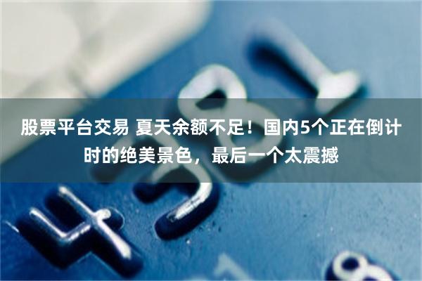 股票平台交易 夏天余额不足！国内5个正在倒计时的绝美景色，最后一个太震撼