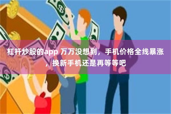杠杆炒股的app 万万没想到，手机价格全线暴涨，换新手机还是再等等吧