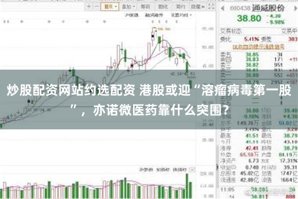 炒股配资网站约选配资 港股或迎“溶瘤病毒第一股”，亦诺微医药靠什么突围？