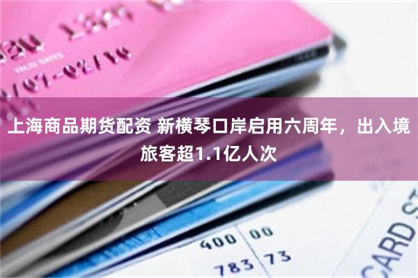 上海商品期货配资 新横琴口岸启用六周年，出入境旅客超1.1亿人次