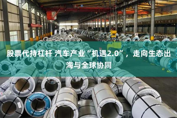 股票代持杠杆 汽车产业“机遇2.0”，走向生态出海与全球协同