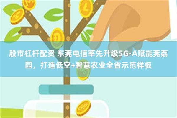 股市杠杆配资 东莞电信率先升级5G-A赋能莞荔园，打造低空+智慧农业全省示范样板