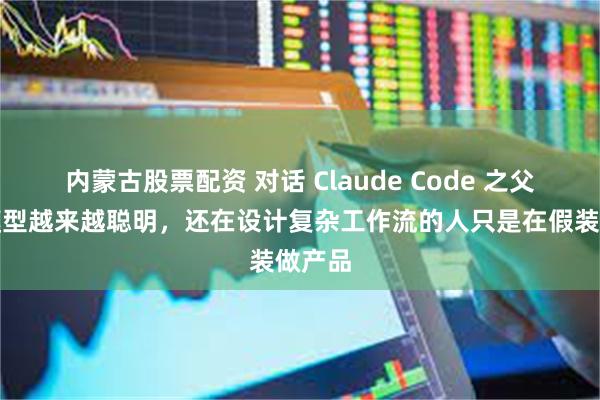 内蒙古股票配资 对话 Claude Code 之父：当模型越来越聪明，还在设计复杂工作流的人只是在假装做产品