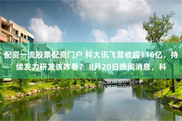 配资一流股票配资门户 科大讯飞营收超116亿，持续发力研发该咋看？ 8月20日晚间消息，科