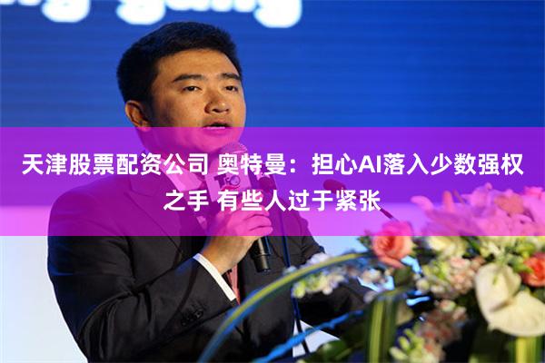 天津股票配资公司 奥特曼：担心AI落入少数强权之手 有些人过于紧张