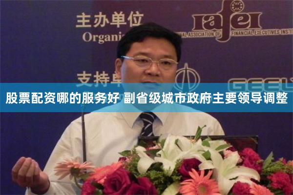 股票配资哪的服务好 副省级城市政府主要领导调整