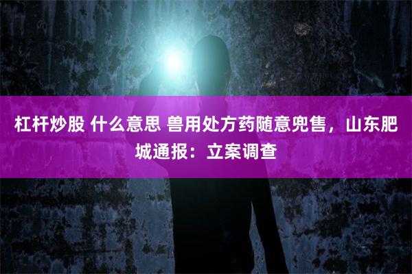杠杆炒股 什么意思 兽用处方药随意兜售，山东肥城通报：立案调查