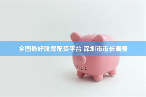 全国最好股票配资平台 深圳市市长调整