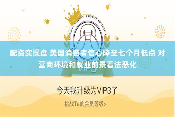 配资实操盘 美国消费者信心降至七个月低点 对营商环境和就业前景看法恶化