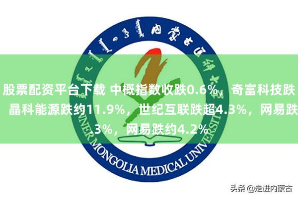 股票配资平台下载 中概指数收跌0.6%，奇富科技跌18.9%，晶科能源跌约11.9%，世纪互联跌超4.3%，网易跌约4.2%